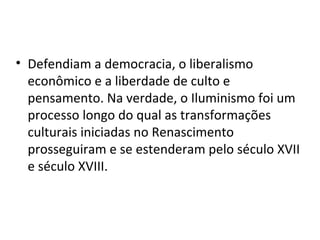 • Defendiam a democracia, o liberalismo
  econômico e a liberdade de culto e
  pensamento. Na verdade, o Iluminismo foi um
  processo longo do qual as transformações
  culturais iniciadas no Renascimento
  prosseguiram e se estenderam pelo século XVII
  e século XVIII.
 