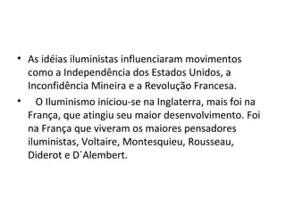 • As idéias iluministas influenciaram movimentos
  como a Independência dos Estados Unidos, a
  Inconfidência Mineira e a Revolução Francesa.
• O Iluminismo iniciou-se na Inglaterra, mais foi na
  França, que atingiu seu maior desenvolvimento. Foi
  na França que viveram os maiores pensadores
  iluministas, Voltaire, Montesquieu, Rousseau,
  Diderot e D´Alembert.
 