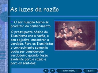 As luzes da razão

  O ser humano torna-se
produtor do conhecimento.
O pressuposto básico do
Iluminismo era a razão, e
seu objetivo, encontrar a
verdade. Para os Iluministas
o conhecimento somente
podia ser considerado
verdadeiro quando fosse
evidente para a razão e
para os sentidos.
 