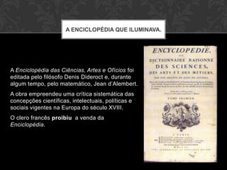 A ENCICLOPÉDIA QUE ILUMINAVA.




A Enciclopédia das Ciências, Artes e Ofícios foi
editada pelo filósofo Denis Dideroct e, durante
algum tempo, pelo matemático, Jean d’Alembert.
A obra empreendeu uma crítica sistemática das
concepções científicas, intelectuais, políticas e
sociais vigentes na Europa do século XVIII.
O clero francês proibiu a venda da
Enciclopédia.
 