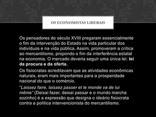 OS ECONOMISTAS LIBERAIS



Os pensadores do século XVIII pregaram essencialmente
o fim da intervenção do Estado na vida particular dos
indivíduos e na vida pública. Assim, promoveram a crítica
ao mercantilismo, propondo o fim da interferência estatal
na economia. O mercado deveria seguir uma única lei: lei
da procura e da oferta.
Os fisiocratas acreditavam que as atividades econômicas
naturais, eram mais importantes para a prosperidade
nacional do que o comércio.
“Laissez faire, laissez passer et le monde va de lui
même” (Deixai fazer, deixai passar e o mundo marcha
sozinho) é a expressão que designa o ideário fisiocrata
contra a política intervencionista do mercantilismo.
 