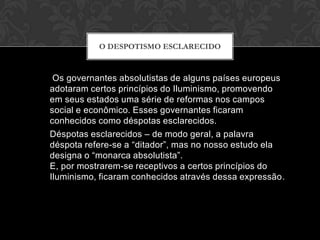O DESPOTISMO ESCLARECIDO



 Os governantes absolutistas de alguns países europeus
adotaram certos princípios do Iluminismo, promovendo
em seus estados uma série de reformas nos campos
social e econômico. Esses governantes ficaram
conhecidos como déspotas esclarecidos.
Déspotas esclarecidos – de modo geral, a palavra
déspota refere-se a “ditador”, mas no nosso estudo ela
designa o “monarca absolutista”.
E, por mostrarem-se receptivos a certos princípios do
Iluminismo, ficaram conhecidos através dessa expressão.
 