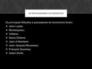 OS PENSADORES ILUMINISTAS



Os principais filósofos e pensadores do Iluminismo foram:
 John Locke;
 Montesquieu;
 Voltaire;
 Denis Diderot;
 Jean d’Alembert;
 Jean Jacques-Rousseau;
 François Quesnay;
 Adam Smith.
 