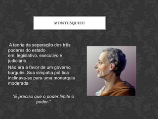 MONTESQUIEU




 A teoria da separação dos três
poderes do estado
em, legislativo, executivo e
judiciário.
Não era a favor de um governo
burguês. Sua simpatia política
inclinava-se para uma monarquia
moderada

  “É preciso que o poder limite o
              poder.”
 