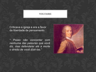 VOLTAIRE




Criticava a igreja e era a favor
da liberdade de pensamento.


“ Posso não concordar com
nenhuma das palavras que você
diz, mas defenderei até a morte
o direito de você dizê-las.”
 