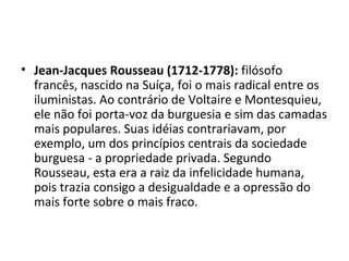 • Jean-Jacques Rousseau (1712-1778): filósofo
francês, nascido na Suíça, foi o mais radical entre os
iluministas. Ao contrário de Voltaire e Montesquieu,
ele não foi porta-voz da burguesia e sim das camadas
mais populares. Suas idéias contrariavam, por
exemplo, um dos princípios centrais da sociedade
burguesa - a propriedade privada. Segundo
Rousseau, esta era a raiz da infelicidade humana,
pois trazia consigo a desigualdade e a opressão do
mais forte sobre o mais fraco.
 