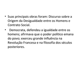 • Suas principais obras foram: Discurso sobre a
Origem da Desigualdade entre os Homens e
Contrato Social.
• Democrata, defendeu a igualdade entre os
homens; afirmava que o poder político emana
do povo; exerceu grande influência na
Revolução Francesa e na filosofia dos séculos
posteriores.
 