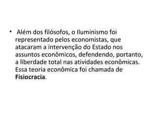 • Além dos filósofos, o Iluminismo foi
representado pelos economistas, que
atacaram a intervenção do Estado nos
assuntos econômicos, defendendo, portanto,
a liberdade total nas atividades econômicas.
Essa teoria econômica foi chamada de
Fisiocracia.
 