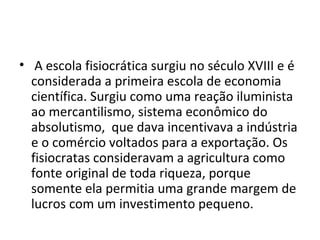 • A escola fisiocrática surgiu no século XVIII e é
considerada a primeira escola de economia
científica. Surgiu como uma reação iluminista
ao mercantilismo, sistema econômico do
absolutismo, que dava incentivava a indústria
e o comércio voltados para a exportação. Os
fisiocratas consideravam a agricultura como
fonte original de toda riqueza, porque
somente ela permitia uma grande margem de
lucros com um investimento pequeno.
 