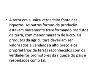 • A terra era a única verdadeira fonte das
riquezas. As outras formas de produção
estavam meramente transformando produtos
da terra, com menor margem de lucro. Os
produtos da agricultura deveriam ser
valorizados e vendidos a alto preço e os
proprietários de terras reconhecidos com os
verdadeiros promotores da riqueza do país e
respeitados como tal.
 