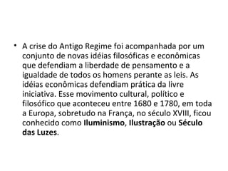 • A crise do Antigo Regime foi acompanhada por um
conjunto de novas idéias filosóficas e econômicas
que defendiam a liberdade de pensamento e a
igualdade de todos os homens perante as leis. As
idéias econômicas defendiam prática da livre
iniciativa. Esse movimento cultural, político e
filosófico que aconteceu entre 1680 e 1780, em toda
a Europa, sobretudo na França, no século XVIII, ficou
conhecido como Iluminismo, Ilustração ou Século
das Luzes.
 
