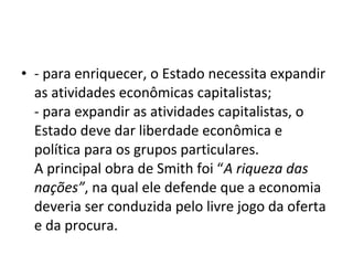 • - para enriquecer, o Estado necessita expandir
as atividades econômicas capitalistas;
- para expandir as atividades capitalistas, o
Estado deve dar liberdade econômica e
política para os grupos particulares.
A principal obra de Smith foi “A riqueza das
nações”, na qual ele defende que a economia
deveria ser conduzida pelo livre jogo da oferta
e da procura.
 