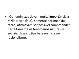 • Os iluministas davam muita importância à
razão (raciocínio). Somente por meio da
razão, afirmavam ser possível compreender
perfeitamente os fenômenos naturais e
sociais. Essas idéias baseavam-se no
racionalismo.
 