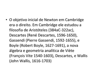 • O objetivo inicial de Newton em Cambridge
era o direito. Em Cambridge ele estudou a
filosofia de Aristóteles (384aC-322ac),
Descartes (René Descartes, 1596-1650),
Gassendi (Pierre Gassendi, 1592-1655), e
Boyle (Robert Boyle, 1627-1691), a nova
álgebra e geometria analítica de Viète
(François Vite 1540-1603), Descartes, e Wallis
(John Wallis, 1616-1703)
 