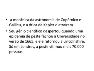 • a mecânica da astronomia de Copérnico e
Galileu, e a ótica de Kepler o atraíram.
• Seu gênio científico despertou quando uma
epidemia de peste fechou a Universidade no
verão de 1665, e ele retornou a Lincolnshire.
Só em Londres, a peste vitimou mais 70.000
pessoas.
 