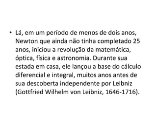 • Lá, em um período de menos de dois anos,
Newton que ainda não tinha completado 25
anos, iniciou a revolução da matemática,
óptica, física e astronomia. Durante sua
estada em casa, ele lançou a base do cálculo
diferencial e integral, muitos anos antes de
sua descoberta independente por Leibniz
(Gottfried Wilhelm von Leibniz, 1646-1716).
 