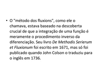 • O "método dos fluxions", como ele o
chamava, estava baseado na descoberta
crucial de que a integração de uma função é
meramente o procedimento inverso da
diferenciação. Seu livro De Methodis Serierum
et Fluxionum foi escrito em 1671, mas só foi
publicado quando John Colson o traduziu para
o inglês em 1736.
 