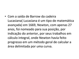 • Com a saída de Barrow da cadeira
Lucasiana( Lucasiana é um tipo de matemática
avançada) em 1669, Newton, com apenas 27
anos, foi nomeado para sua posição, por
indicação do anterior, por seus trabalhos em
cálculo integral, onde Newton havia feito
progresso em um método geral de calcular a
área delimitada por uma curva.
 