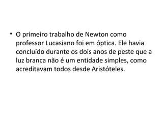 • O primeiro trabalho de Newton como
professor Lucasiano foi em óptica. Ele havia
concluído durante os dois anos de peste que a
luz branca não é um entidade simples, como
acreditavam todos desde Aristóteles.
 