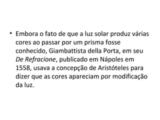 • Embora o fato de que a luz solar produz várias
cores ao passar por um prisma fosse
conhecido, Giambattista della Porta, em seu
De Refracione, publicado em Nápoles em
1558, usava a concepção de Aristóteles para
dizer que as cores apareciam por modificação
da luz.
 