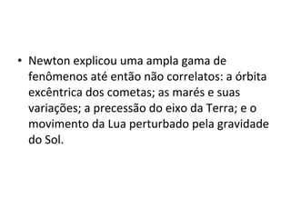 • Newton explicou uma ampla gama de
fenômenos até então não correlatos: a órbita
excêntrica dos cometas; as marés e suas
variações; a precessão do eixo da Terra; e o
movimento da Lua perturbado pela gravidade
do Sol.
 