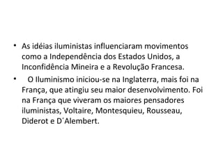 • As idéias iluministas influenciaram movimentos
como a Independência dos Estados Unidos, a
Inconfidência Mineira e a Revolução Francesa.
• O Iluminismo iniciou-se na Inglaterra, mais foi na
França, que atingiu seu maior desenvolvimento. Foi
na França que viveram os maiores pensadores
iluministas, Voltaire, Montesquieu, Rousseau,
Diderot e D´Alembert.
 