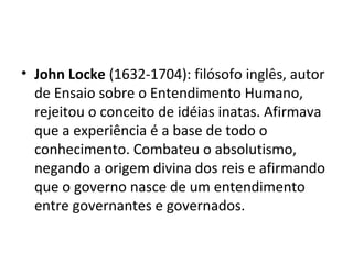 • John Locke (1632-1704): filósofo inglês, autor
de Ensaio sobre o Entendimento Humano,
rejeitou o conceito de idéias inatas. Afirmava
que a experiência é a base de todo o
conhecimento. Combateu o absolutismo,
negando a origem divina dos reis e afirmando
que o governo nasce de um entendimento
entre governantes e governados.
 