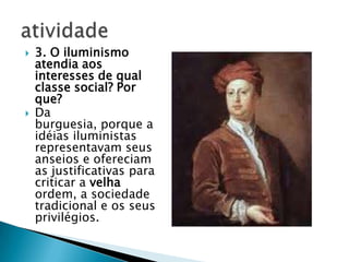  3. O iluminismo
atendia aos
interesses de qual
classe social? Por
que?
 Da
burguesia, porque a
idéias iluministas
representavam seus
anseios e ofereciam
as justificativas para
criticar a velha
ordem, a sociedade
tradicional e os seus
privilégios.
 