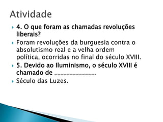  4. O que foram as chamadas revoluções
liberais?
 Foram revoluções da burguesia contra o
absolutismo real e a velha ordem
política, ocorridas no final do século XVIII.
 5. Devido ao Iluminismo, o século XVIII é
chamado de _____________.
 Século das Luzes.
 