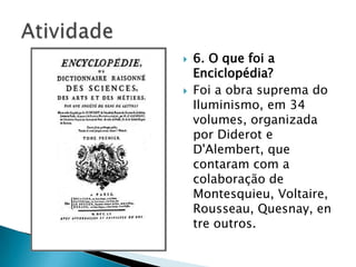  6. O que foi a
Enciclopédia?
 Foi a obra suprema do
Iluminismo, em 34
volumes, organizada
por Diderot e
D'Alembert, que
contaram com a
colaboração de
Montesquieu, Voltaire,
Rousseau, Quesnay, en
tre outros.
 