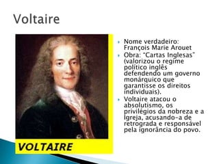 Nome verdadeiro:
François Marie Arouet
 Obra: “Cartas Inglesas”
(valorizou o regime
político inglês
defendendo um governo
monárquico que
garantisse os direitos
individuais).
 Voltaire atacou o
absolutismo, os
privilégios da nobreza e a
Igreja, acusando-a de
retrograda e responsável
pela ignorância do povo.
 