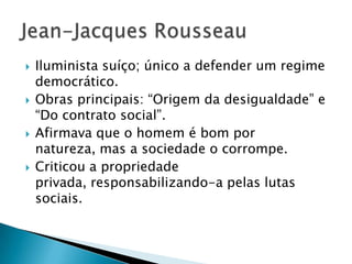  Iluminista suíço; único a defender um regime
democrático.
 Obras principais: “Origem da desigualdade” e
“Do contrato social”.
 Afirmava que o homem é bom por
natureza, mas a sociedade o corrompe.
 Criticou a propriedade
privada, responsabilizando-a pelas lutas
sociais.
 