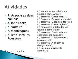  7. Associe as duas
colunas:
 a. John Locke
 b. Voltaire
 c. Montesquieu
 d. Jean-Jacques
Rousseau
( ) seu nome verdadeiro era
François Marie Arouet;
( ) escreveu “Cartas Persas”;
( ) Escreveu “Do contrato social”;
( ) escreveu “O espírito das leis”;
( ) escreveu “Cartas inglesas”;
( ) foi o único a defender um
governo democrático;
( ) escreveu “Ensaio sobre o
entendimento humano”;
( ) escreveu “Tratado sobre o
governo civil”;
( ) escreveu “A origem da
desigualdade”;
( ) iniciou o movimento
iluminista.b;c;d;c;b;d;a;a;d;a
 