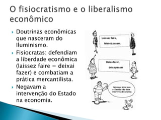  Doutrinas econômicas
que nasceram do
Iluminismo.
 Fisiocratas: defendiam
a liberdade econômica
(laissez faire = deixai
fazer) e combatiam a
prática mercantilista.
 Negavam a
intervenção do Estado
na economia.
 
