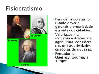 Para os fisiocratas, o
Estado deveria
garantir a propriedade
e a vida dos cidadãos.
 Valorizavam a
indústria extrativa e a
agricultura, considera
das únicas atividades
criadoras de riquezas.
 Pensadores:
Quesnay, Gournay e
Turgot.
 