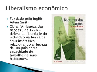  Fundado pelo inglês
Adam Smith.
 Obra: “A riqueza das
nações”, de 1776 –
defesa da liberdade do
individuo na busca de
seus interesses,
relacionando a riqueza
de um país coma
capacidade de
trabalho de seus
habitantes.
 
