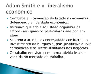  Combatia a intervenção do Estado na economia,
defendendo a liberdade econômica.
 Afirmava que cabia ao Estado organizar os
setores nos quais os particulares não podiam
atuar.
 Sua teoria atendia as necessidades de lucro e o
investimento da burguesia, pois justificava a livre
competição e os lucros ilimitados nos negócios.
 O trabalho era visto como uma atividade a ser
vendida no mercado de trabalho.
 