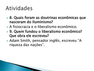  8. Quais foram as doutrinas econômicas que
nasceram do Iluminismo?
 A fisiocracia e o liberalismo econômico.
 9. Quem fundou o liberalismo econômico?
Que obra ele escreveu?
 Adam Smith, pensador inglês, escreveu “A
riqueza das nações”.
 