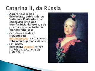  A partir das idéias
iluministas, sobretudo de
Voltaire e D’Alembert, a
imperatriz limitou a
interferência da Igreja, pois
passou a aceitar todas as
crenças religiosas;
 construiu escolas e
modernizou
administração, assim como
reformou algumas cidades.
 O filósofo
iluminista Diderot esteve
na Rússia, a convite de
Catarina II.
 