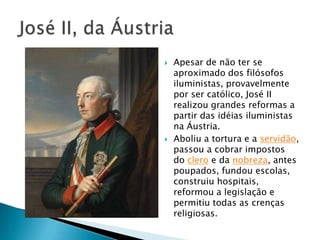  Apesar de não ter se
aproximado dos filósofos
iluministas, provavelmente
por ser católico, José II
realizou grandes reformas a
partir das idéias iluministas
na Áustria.
 Aboliu a tortura e a servidão,
passou a cobrar impostos
do clero e da nobreza, antes
poupados, fundou escolas,
construiu hospitais,
reformou a legislação e
permitiu todas as crenças
religiosas.
 