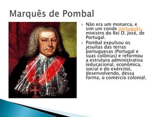  Não era um monarca, e
sim um conde português,
ministro do Rei D. José, de
Portugal.
 Pombal expulsou os
jesuítas das terras
portuguesas (Portugal e
suas colônias) e reformou
a estrutura administrativa
(educacional, econômica,
social e do exército),
desenvolvendo, dessa
forma, o comércio colonial.
 