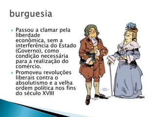  Passou a clamar pela
liberdade
econômica, sem a
interferência do Estado
(Governo), como
condição necessária
para a realização do
comércio.
 Promoveu revoluções
liberais contra o
absolutismo e a velha
ordem política nos fins
do século XVIII
 
