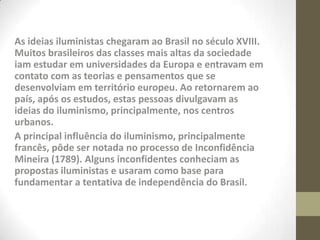As ideias iluministas chegaram ao Brasil no século XVIII.
Muitos brasileiros das classes mais altas da sociedade
iam estudar em universidades da Europa e entravam em
contato com as teorias e pensamentos que se
desenvolviam em território europeu. Ao retornarem ao
país, após os estudos, estas pessoas divulgavam as
ideias do iluminismo, principalmente, nos centros
urbanos.
A principal influência do iluminismo, principalmente
francês, pôde ser notada no processo de Inconfidência
Mineira (1789). Alguns inconfidentes conheciam as
propostas iluministas e usaram como base para
fundamentar a tentativa de independência do Brasil.
 