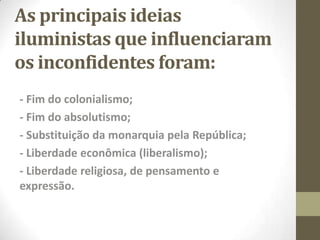 As principais ideias
iluministas que influenciaram
os inconfidentes foram:
- Fim do colonialismo;
- Fim do absolutismo;
- Substituição da monarquia pela República;
- Liberdade econômica (liberalismo);
- Liberdade religiosa, de pensamento e
expressão.
 
