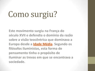 Como surgiu?
Este movimento surgiu na França do
século XVII e defendia o domínio da razão
sobre a visão teocêntrica que dominava a
Europa desde a Idade Média. Segundo os
filósofos iluministas, esta forma de
pensamento tinha o propósito de
iluminar as trevas em que se encontrava a
sociedade.
 
