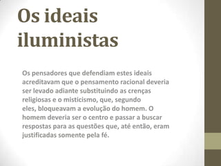 Os ideais
iluministas
Os pensadores que defendiam estes ideais
acreditavam que o pensamento racional deveria
ser levado adiante substituindo as crenças
religiosas e o misticismo, que, segundo
eles, bloqueavam a evolução do homem. O
homem deveria ser o centro e passar a buscar
respostas para as questões que, até então, eram
justificadas somente pela fé.
 