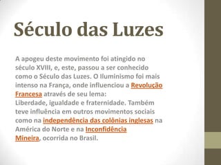 Século das Luzes
A apogeu deste movimento foi atingido no
século XVIII, e, este, passou a ser conhecido
como o Século das Luzes. O Iluminismo foi mais
intenso na França, onde influenciou a Revolução
Francesa através de seu lema:
Liberdade, igualdade e fraternidade. Também
teve influência em outros movimentos sociais
como na independência das colônias inglesas na
América do Norte e na Inconfidência
Mineira, ocorrida no Brasil.
 