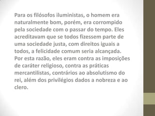 Para os filósofos iluministas, o homem era
naturalmente bom, porém, era corrompido
pela sociedade com o passar do tempo. Eles
acreditavam que se todos fizessem parte de
uma sociedade justa, com direitos iguais a
todos, a felicidade comum seria alcançada.
Por esta razão, eles eram contra as imposições
de caráter religioso, contra as práticas
mercantilistas, contrários ao absolutismo do
rei, além dos privilégios dados a nobreza e ao
clero.
 