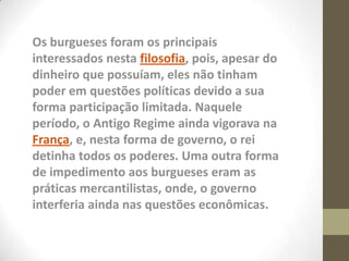 Os burgueses foram os principais
interessados nesta filosofia, pois, apesar do
dinheiro que possuíam, eles não tinham
poder em questões políticas devido a sua
forma participação limitada. Naquele
período, o Antigo Regime ainda vigorava na
França, e, nesta forma de governo, o rei
detinha todos os poderes. Uma outra forma
de impedimento aos burgueses eram as
práticas mercantilistas, onde, o governo
interferia ainda nas questões econômicas.
 