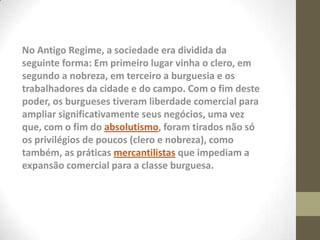 No Antigo Regime, a sociedade era dividida da
seguinte forma: Em primeiro lugar vinha o clero, em
segundo a nobreza, em terceiro a burguesia e os
trabalhadores da cidade e do campo. Com o fim deste
poder, os burgueses tiveram liberdade comercial para
ampliar significativamente seus negócios, uma vez
que, com o fim do absolutismo, foram tirados não só
os privilégios de poucos (clero e nobreza), como
também, as práticas mercantilistas que impediam a
expansão comercial para a classe burguesa.
 